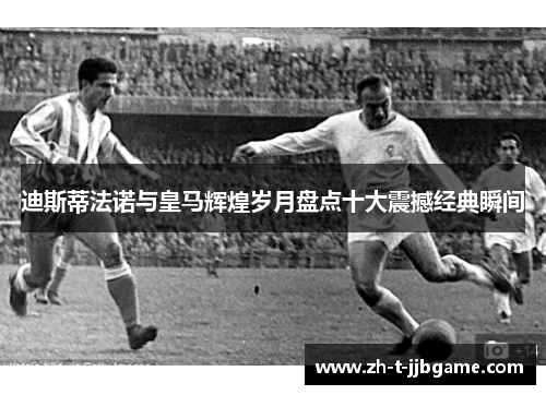 迪斯蒂法诺与皇马辉煌岁月盘点十大震撼经典瞬间