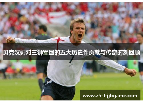 贝克汉姆对三狮军团的五大历史性贡献与传奇时刻回顾